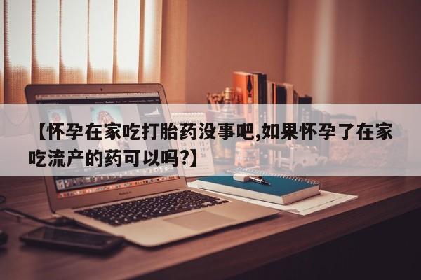 米非米索【怀孕在家吃打胎药没事吧,如果怀孕了在家吃流产的药可以吗?】
