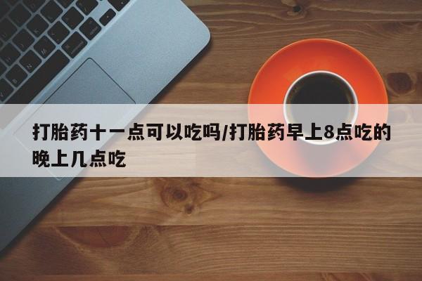 米非米索打胎药十一点可以吃吗/打胎药早上8点吃的晚上几点吃