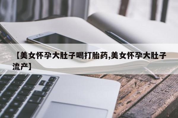 米非米索【美女怀孕大肚子喝打胎药,美女怀孕大肚子流产】
