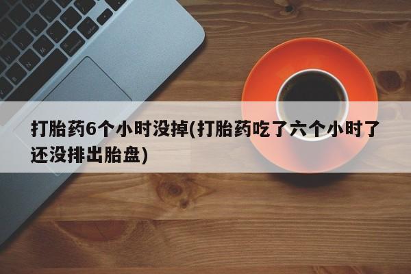 米非米索打胎药6个小时没掉(打胎药吃了六个小时了还没排出胎盘)