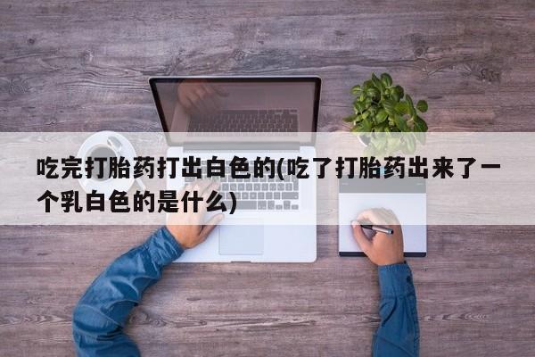 米非米索吃完打胎药打出白色的(吃了打胎药出来了一个乳白色的是什么)