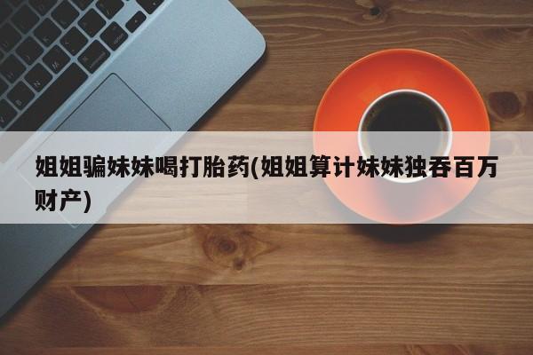 米非米索姐姐骗妹妹喝打胎药(姐姐算计妹妹独吞百万财产)
