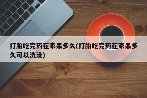 米非米索打胎吃完药在家呆多久(打胎吃完药在家呆多久可以洗澡)
