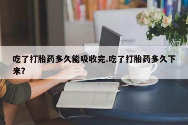 米非米索吃了打胎药多久能吸收完.吃了打胎药多久下来？