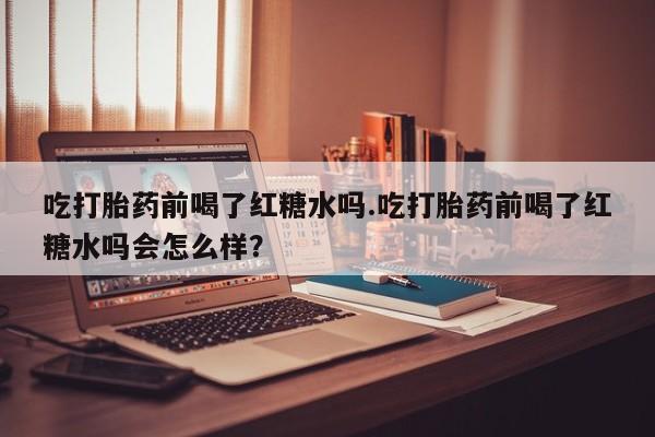 米非米索吃打胎药前喝了红糖水吗.吃打胎药前喝了红糖水吗会怎么样？