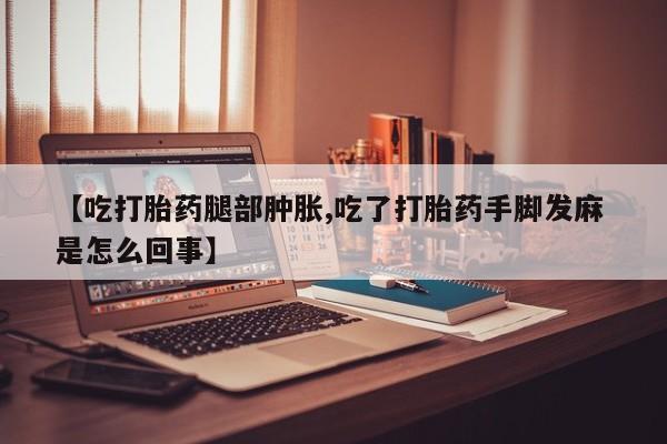米非米索【吃打胎药腿部肿胀,吃了打胎药手脚发麻 是怎么回事】