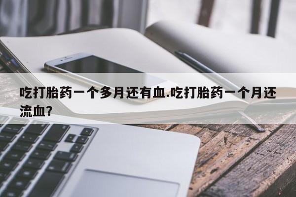 米非米索吃打胎药一个多月还有血.吃打胎药一个月还流血？