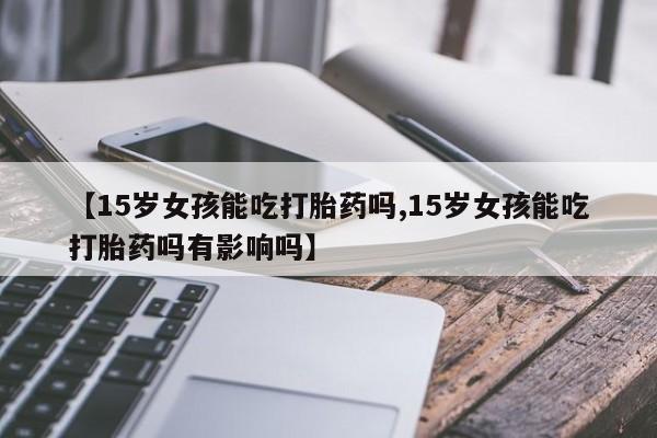 米非米索【15岁女孩能吃打胎药吗,15岁女孩能吃打胎药吗有影响吗】